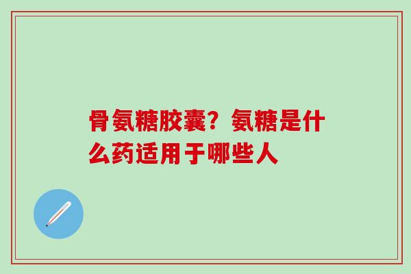 骨氨糖胶囊？氨糖是什么药适用于哪些人