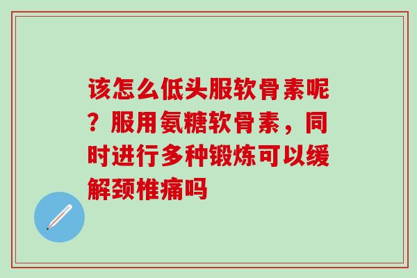 该怎么低头服软骨素呢?服用氨糖软骨素,同时进行多种锻炼可以缓解颈椎痛吗 该怎么低头服软骨素呢?服用氨糖软骨素,同时进行多种锻炼可以缓解颈椎痛吗