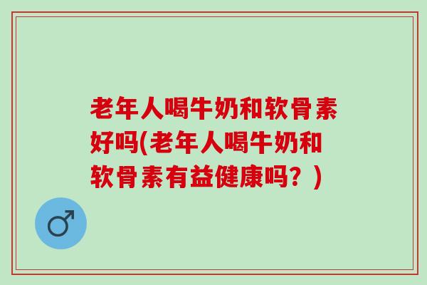 老年人喝牛奶和软骨素好吗(老年人喝牛奶和软骨素有益健康吗？)