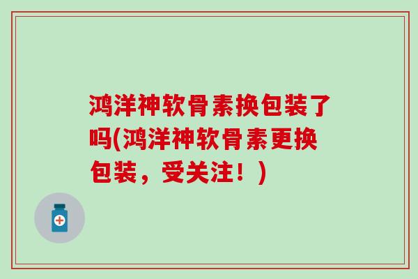 鸿洋神软骨素换包装了吗(鸿洋神软骨素更换包装，受关注！)