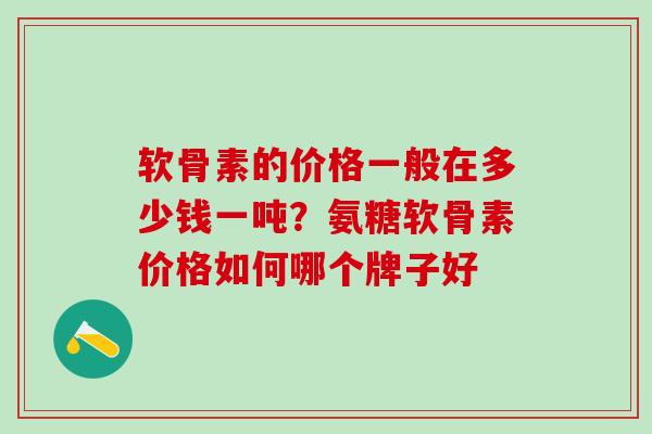 软骨素的价格一般在多少钱一吨？氨糖软骨素价格如何哪个牌子好
