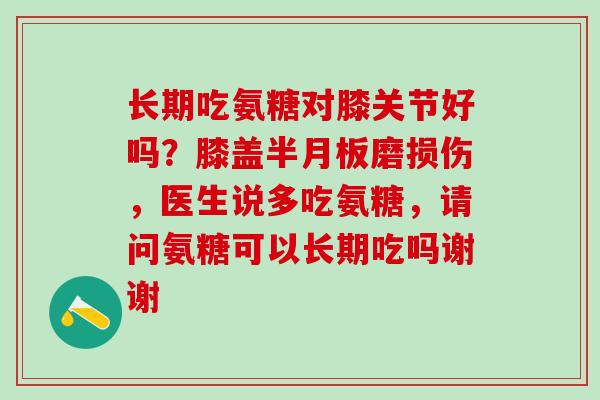 长期吃氨糖对膝关节好吗？膝盖半月板磨损伤，医生说多吃氨糖，请问氨糖可以长期吃吗谢谢
