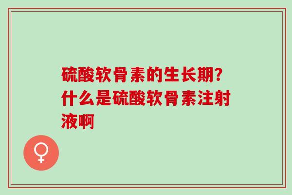 硫酸软骨素的生长期？什么是硫酸软骨素注射液啊