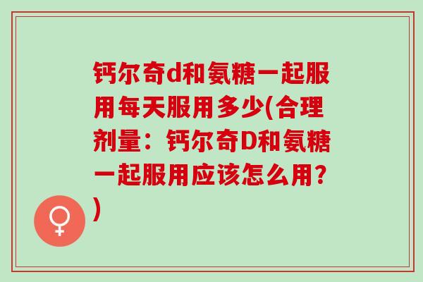 钙尔奇d和氨糖一起服用每天服用多少(合理剂量：钙尔奇D和氨糖一起服用应该怎么用？)