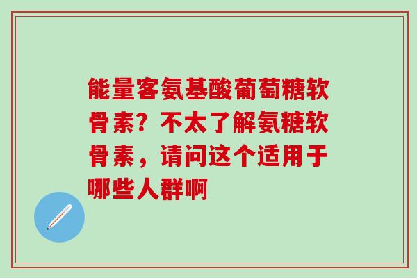 能量客氨基酸葡萄糖软骨素？不太了解氨糖软骨素，请问这个适用于哪些人群啊