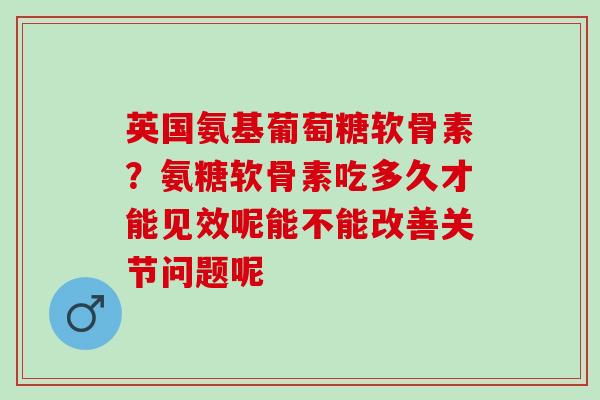 英国氨基葡萄糖软骨素？氨糖软骨素吃多久才能见效呢能不能改善关节问题呢