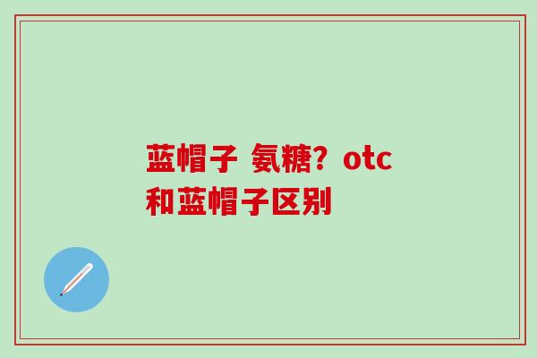 蓝帽子 氨糖?otc和蓝帽子区别 蓝帽子 氨糖?otc和蓝帽子区别