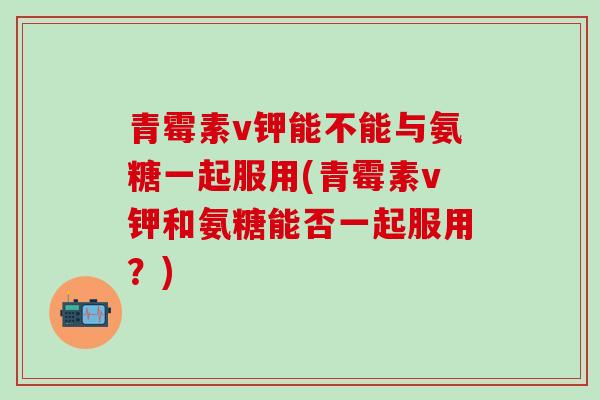 青霉素v钾能不能与氨糖一起服用(青霉素v钾和氨糖能否一起服用？)