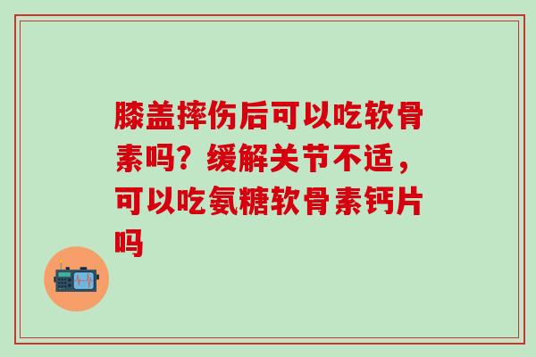 膝盖摔伤后可以吃软骨素吗？缓解关节不适，可以吃氨糖软骨素钙片吗