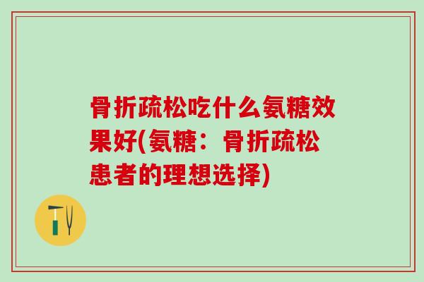 骨折疏松吃什么氨糖效果好(氨糖：骨折疏松患者的理想选择)