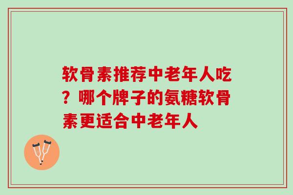 软骨素推荐中老年人吃？哪个牌子的氨糖软骨素更适合中老年人