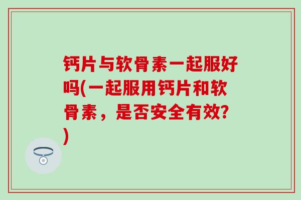 钙片与软骨素一起服好吗(一起服用钙片和软骨素，是否安全有效？)