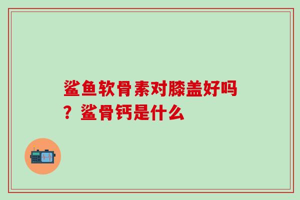 鲨鱼软骨素对膝盖好吗？鲨骨钙是什么