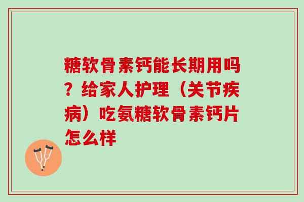 糖软骨素钙能长期用吗？给家人护理（关节疾病）吃氨糖软骨素钙片怎么样