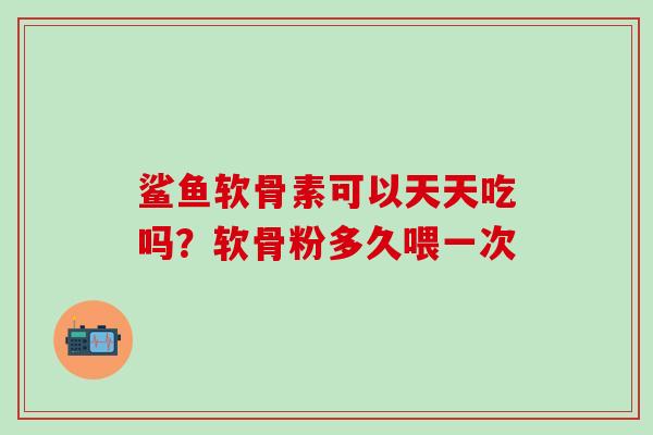 鲨鱼软骨素可以天天吃吗？软骨粉多久喂一次