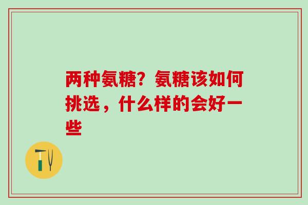 两种氨糖？氨糖该如何挑选，什么样的会好一些