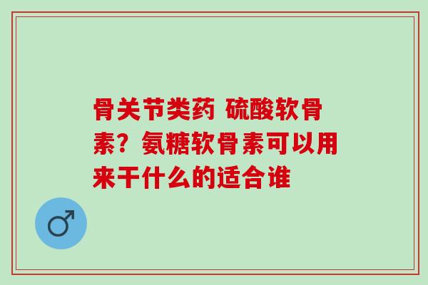 骨关节类药 硫酸软骨素？氨糖软骨素可以用来干什么的适合谁