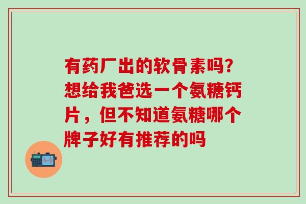 有药厂出的软骨素吗？想给我爸选一个氨糖钙片，但不知道氨糖哪个牌子好有推荐的吗