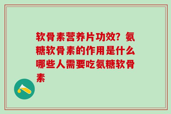软骨素营养片功效？氨糖软骨素的作用是什么哪些人需要吃氨糖软骨素