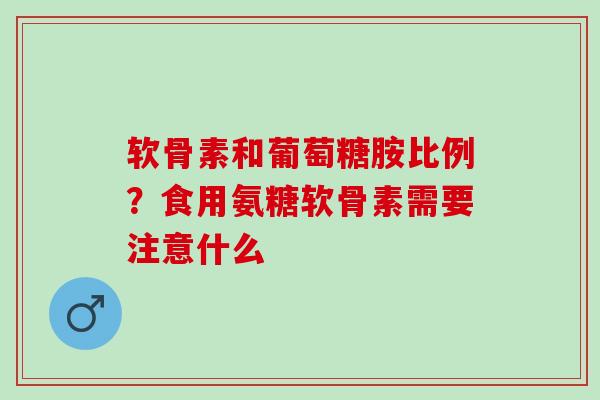 软骨素和葡萄糖胺比例？食用氨糖软骨素需要注意什么