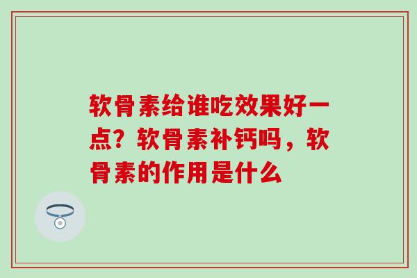 软骨素给谁吃效果好一点？软骨素补钙吗，软骨素的作用是什么