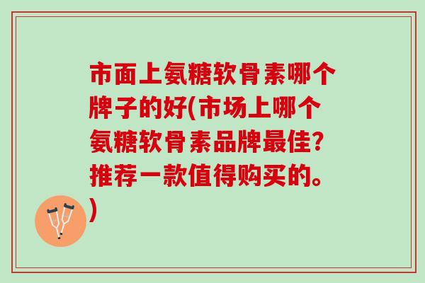 市面上氨糖软骨素哪个牌子的好(市场上哪个氨糖软骨素品牌最佳？推荐一款值得购买的。)