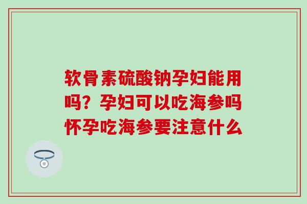 软骨素硫酸钠孕妇能用吗？孕妇可以吃海参吗怀孕吃海参要注意什么