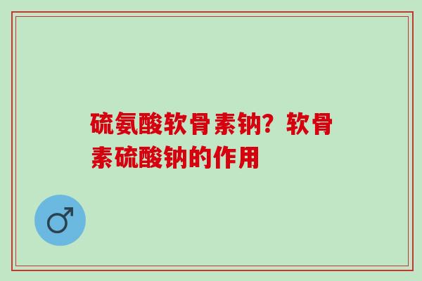 硫氨酸软骨素钠？软骨素硫酸钠的作用