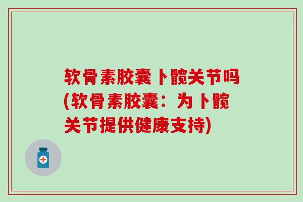软骨素胶囊卜髋关节吗(软骨素胶囊：为卜髋关节提供健康支持)
