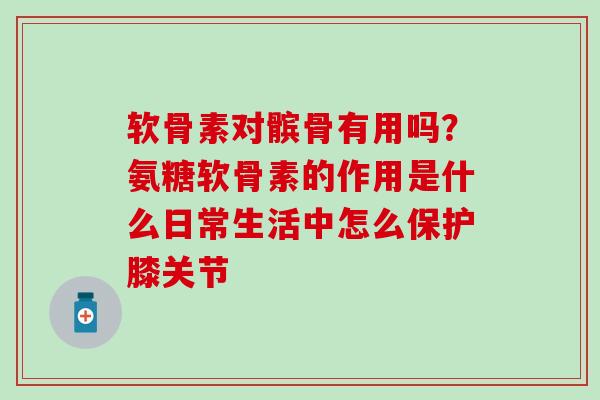 软骨素对髌骨有用吗？氨糖软骨素的作用是什么日常生活中怎么保护膝关节
