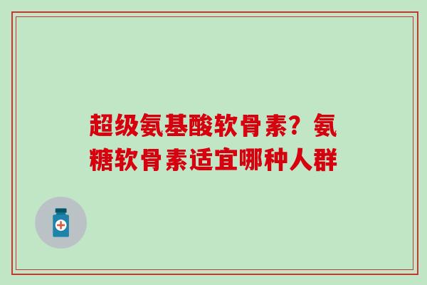 超级氨基酸软骨素？氨糖软骨素适宜哪种人群