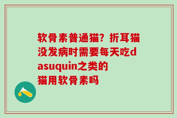软骨素普通猫？折耳猫没发病时需要每天吃dasuquin之类的猫用软骨素吗