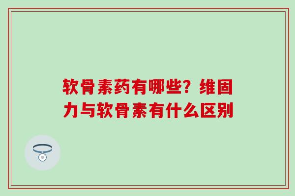 软骨素药有哪些？维固力与软骨素有什么区别