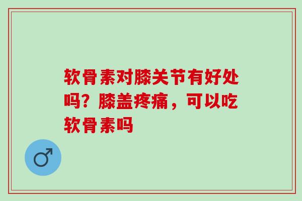 软骨素对膝关节有好处吗？膝盖疼痛，可以吃软骨素吗
