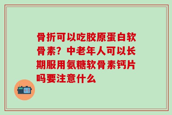 骨折可以吃胶原蛋白软骨素？中老年人可以长期服用氨糖软骨素钙片吗要注意什么