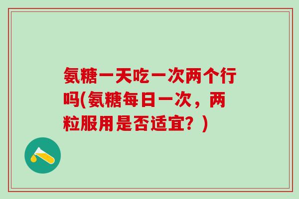 氨糖一天吃一次两个行吗(氨糖每日一次，两粒服用是否适宜？)