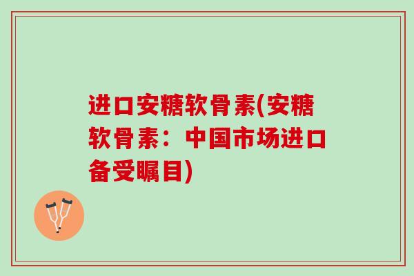 进口安糖软骨素(安糖软骨素:中国市场进口备受瞩目) 进口安糖软骨素(安糖软骨素:中国市场进口备受瞩目)