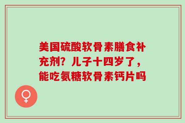 美国硫酸软骨素膳食补充剂？儿子十四岁了，能吃氨糖软骨素钙片吗