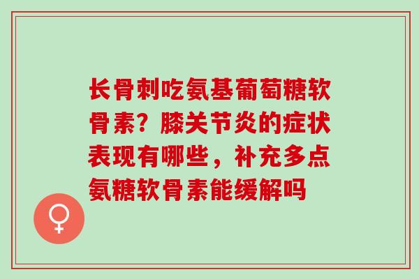 长吃氨基葡萄糖软骨素?膝的症状表现有哪些,补充多点氨糖软骨素能缓解吗 长吃氨基葡萄糖软骨素?膝的症状表现有哪些,补充多点氨糖软骨素能缓解吗