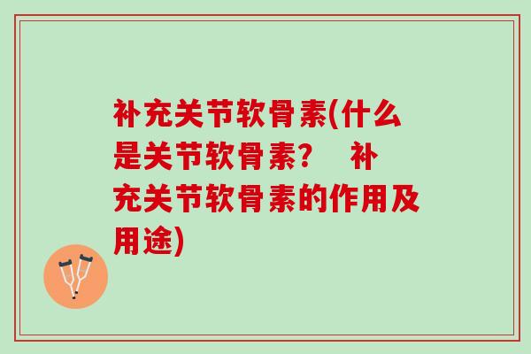 补充关节软骨素(什么是关节软骨素？  补充关节软骨素的作用及用途)
