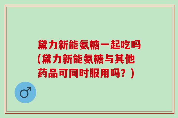 黛力新能氨糖一起吃吗(黛力新能氨糖与其他药品可同时服用吗？)