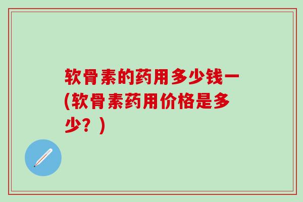 软骨素的药用多少钱一(软骨素药用价格是多少？)