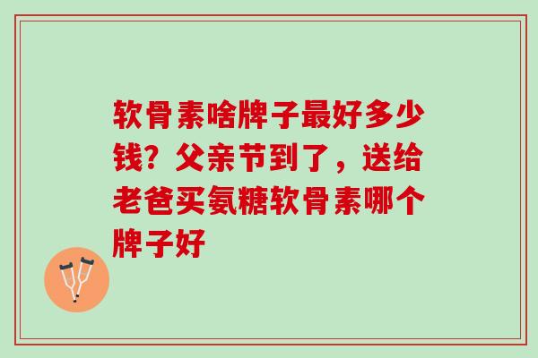 软骨素啥牌子好多少钱？父亲节到了，送给老爸买氨糖软骨素哪个牌子好