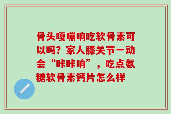 骨头嘎嘣响吃软骨素可以吗？家人膝关节一动会“咔咔响”，吃点氨糖软骨素钙片怎么样
