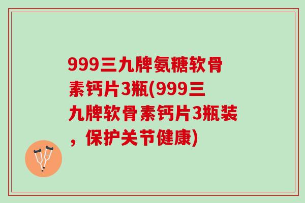 999三九牌氨糖软骨素钙片3瓶(999三九牌软骨素钙片3瓶装，保护关节健康)