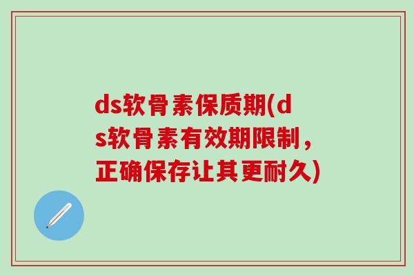 ds软骨素保质期(ds软骨素有效期限制，正确保存让其更耐久)