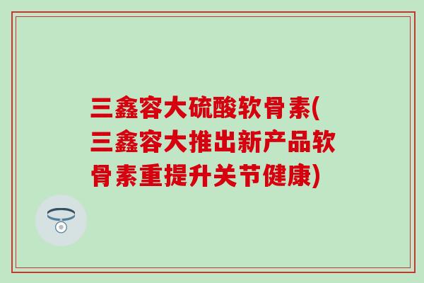三鑫容大硫酸软骨素(三鑫容大推出新产品软骨素重提升关节健康) 三鑫容大硫酸软骨素(三鑫容大推出新产品软骨素重提升关节健康)