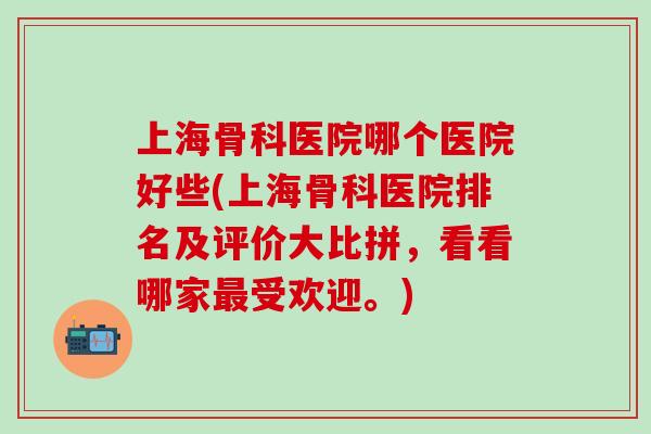 上海骨科医院哪个医院好些(上海骨科医院排名及评价大比拼，看看哪家最受欢迎。)