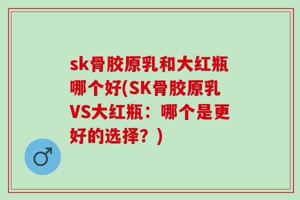 sk骨胶原乳和大红瓶哪个好(SK骨胶原乳VS大红瓶：哪个是更好的选择？)