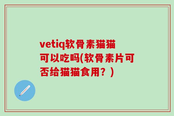 vetiq软骨素猫猫可以吃吗(软骨素片可否给猫猫食用？)